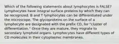 Which of the following statements about lymphocytes is FALSE? Lymphocytes have integral surface proteins by which they can be recognized. B and T lymphocytes can be differentiated under the microscope. The glycoproteins on the surface of a lymphocyte are designated with the prefix CD, for "cluster of differentiation." Once they are mature, they migrate to secondary lymphoid organs. Lymphocytes have different types of CD molecules in their cytoplasmic membranes.