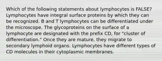 Which of the following statements about lymphocytes is FALSE? Lymphocytes have integral surface proteins by which they can be recognized. B and T lymphocytes can be differentiated under the microscope. The glycoproteins on the surface of a lymphocyte are designated with the prefix CD, for "cluster of differentiation." Once they are mature, they migrate to secondary lymphoid organs. Lymphocytes have different types of CD molecules in their cytoplasmic membranes.