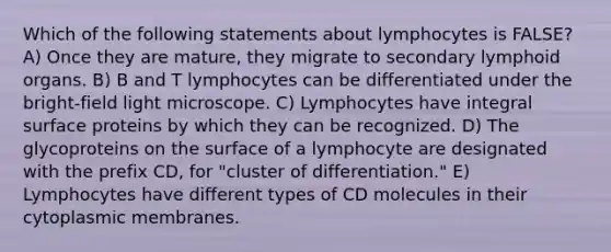 Which of the following statements about lymphocytes is FALSE? A) Once they are mature, they migrate to secondary lymphoid organs. B) B and T lymphocytes can be differentiated under the bright-field light microscope. C) Lymphocytes have integral surface proteins by which they can be recognized. D) The glycoproteins on the surface of a lymphocyte are designated with the prefix CD, for "cluster of differentiation." E) Lymphocytes have different types of CD molecules in their cytoplasmic membranes.