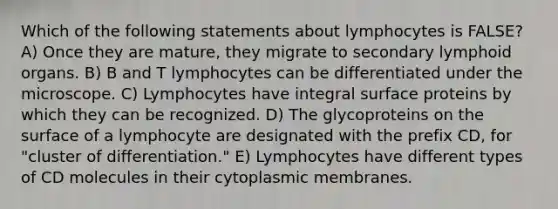 Which of the following statements about lymphocytes is FALSE? A) Once they are mature, they migrate to secondary lymphoid organs. B) B and T lymphocytes can be differentiated under the microscope. C) Lymphocytes have integral surface proteins by which they can be recognized. D) The glycoproteins on the surface of a lymphocyte are designated with the prefix CD, for "cluster of differentiation." E) Lymphocytes have different types of CD molecules in their cytoplasmic membranes.