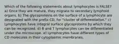 Which of the following statements about lymphocytes is FALSE? a) Once they are mature, they migrate to secondary lymphoid organs. b) The glycoproteins on the surface of a lymphocyte are designated with the prefix CD, for "cluster of differentiation." c) Lymphocytes have integral surface glycoproteins by which they can be recognized. d) B and T lymphocytes can be differentiated under the microscope. e) Lymphocytes have different types of CD molecules in their cytoplasmic membranes.