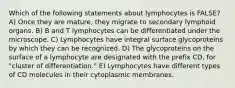 Which of the following statements about lymphocytes is FALSE? A) Once they are mature, they migrate to secondary lymphoid organs. B) B and T lymphocytes can be differentiated under the microscope. C) Lymphocytes have integral surface glycoproteins by which they can be recognized. D) The glycoproteins on the surface of a lymphocyte are designated with the prefix CD, for "cluster of differentiation." E) Lymphocytes have different types of CD molecules in their cytoplasmic membranes.