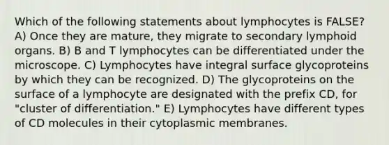 Which of the following statements about lymphocytes is FALSE? A) Once they are mature, they migrate to secondary lymphoid organs. B) B and T lymphocytes can be differentiated under the microscope. C) Lymphocytes have integral surface glycoproteins by which they can be recognized. D) The glycoproteins on the surface of a lymphocyte are designated with the prefix CD, for "cluster of differentiation." E) Lymphocytes have different types of CD molecules in their cytoplasmic membranes.