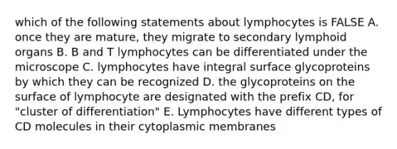 which of the following statements about lymphocytes is FALSE A. once they are mature, they migrate to secondary lymphoid organs B. B and T lymphocytes can be differentiated under the microscope C. lymphocytes have integral surface glycoproteins by which they can be recognized D. the glycoproteins on the surface of lymphocyte are designated with the prefix CD, for "cluster of differentiation" E. Lymphocytes have different types of CD molecules in their cytoplasmic membranes