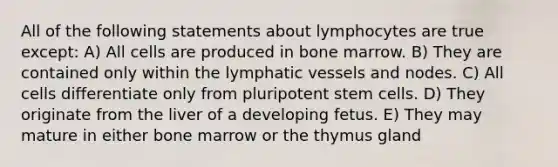 All of the following statements about lymphocytes are true except: A) All cells are produced in bone marrow. B) They are contained only within the lymphatic vessels and nodes. C) All cells differentiate only from pluripotent stem cells. D) They originate from the liver of a developing fetus. E) They may mature in either bone marrow or the thymus gland