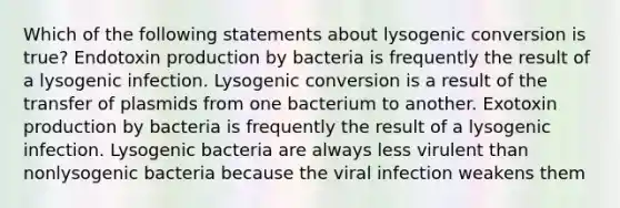 Which of the following statements about lysogenic conversion is true? Endotoxin production by bacteria is frequently the result of a lysogenic infection. Lysogenic conversion is a result of the transfer of plasmids from one bacterium to another. Exotoxin production by bacteria is frequently the result of a lysogenic infection. Lysogenic bacteria are always less virulent than nonlysogenic bacteria because the viral infection weakens them