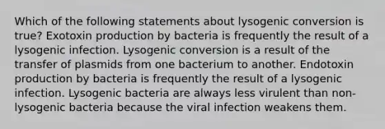 Which of the following statements about lysogenic conversion is true? Exotoxin production by bacteria is frequently the result of a lysogenic infection. Lysogenic conversion is a result of the transfer of plasmids from one bacterium to another. Endotoxin production by bacteria is frequently the result of a lysogenic infection. Lysogenic bacteria are always less virulent than non-lysogenic bacteria because the viral infection weakens them.