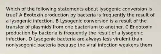 Which of the following statements about lysogenic conversion is true? A Exotoxin production by bacteria is frequently the result of a lysogenic infection. B Lysogenic conversion is a result of the transfer of plasmids from one bacterium to another. C Endotoxin production by bacteria is frequently the result of a lysogenic infection. D Lysogenic bacteria are always less virulent than nonlysogenic bacteria because the viral infection weakens them