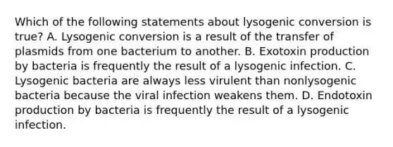 Which of the following statements about lysogenic conversion is true? A. Lysogenic conversion is a result of the transfer of plasmids from one bacterium to another. B. Exotoxin production by bacteria is frequently the result of a lysogenic infection. C. Lysogenic bacteria are always less virulent than nonlysogenic bacteria because the viral infection weakens them. D. Endotoxin production by bacteria is frequently the result of a lysogenic infection.