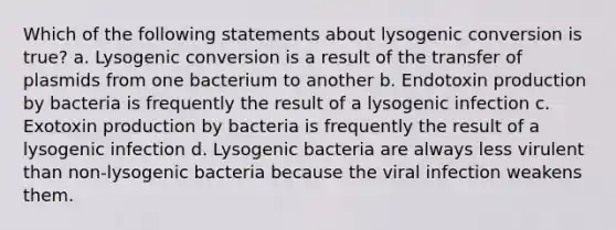 Which of the following statements about lysogenic conversion is true? a. Lysogenic conversion is a result of the transfer of plasmids from one bacterium to another b. Endotoxin production by bacteria is frequently the result of a lysogenic infection c. Exotoxin production by bacteria is frequently the result of a lysogenic infection d. Lysogenic bacteria are always less virulent than non-lysogenic bacteria because the viral infection weakens them.