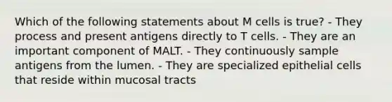 Which of the following statements about M cells is true? - They process and present antigens directly to T cells. - They are an important component of MALT. - They continuously sample antigens from the lumen. - They are specialized epithelial cells that reside within mucosal tracts