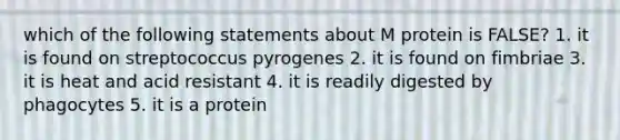 which of the following statements about M protein is FALSE? 1. it is found on streptococcus pyrogenes 2. it is found on fimbriae 3. it is heat and acid resistant 4. it is readily digested by phagocytes 5. it is a protein