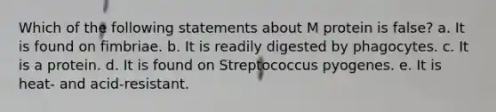 Which of the following statements about M protein is false? a. It is found on fimbriae. b. It is readily digested by phagocytes. c. It is a protein. d. It is found on Streptococcus pyogenes. e. It is heat- and acid-resistant.