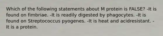 Which of the following statements about M protein is FALSE? -It is found on fimbriae. -It is readily digested by phagocytes. -It is found on Streptococcus pyogenes. -It is heat and acidresistant. -It is a protein.