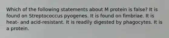 Which of the following statements about M protein is false? It is found on Streptococcus pyogenes. It is found on fimbriae. It is heat- and acid-resistant. It is readily digested by phagocytes. It is a protein.