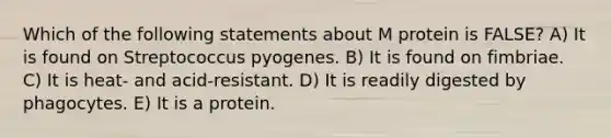 Which of the following statements about M protein is FALSE? A) It is found on Streptococcus pyogenes. B) It is found on fimbriae. C) It is heat- and acid-resistant. D) It is readily digested by phagocytes. E) It is a protein.