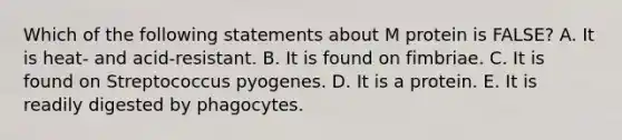 Which of the following statements about M protein is FALSE? A. It is heat- and acid-resistant. B. It is found on fimbriae. C. It is found on Streptococcus pyogenes. D. It is a protein. E. It is readily digested by phagocytes.