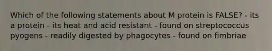 Which of the following statements about M protein is FALSE? - its a protein - its heat and acid resistant - found on streptococcus pyogens - readily digested by phagocytes - found on fimbriae