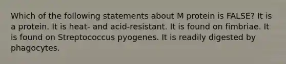 Which of the following statements about M protein is FALSE? It is a protein. It is heat- and acid-resistant. It is found on fimbriae. It is found on Streptococcus pyogenes. It is readily digested by phagocytes.