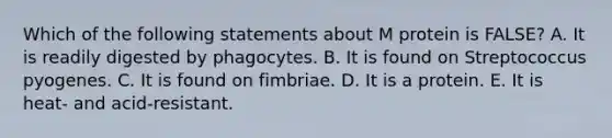 Which of the following statements about M protein is FALSE? A. It is readily digested by phagocytes. B. It is found on Streptococcus pyogenes. C. It is found on fimbriae. D. It is a protein. E. It is heat- and acid-resistant.