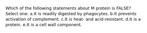 Which of the following statements about M protein is FALSE? Select one: a.It is readily digested by phagocytes. b.It prevents activation of complement. c.It is heat- and acid-resistant. d.It is a protein. e.It is a cell wall component.