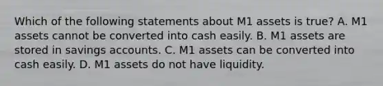 Which of the following statements about M1 assets is true? A. M1 assets cannot be converted into cash easily. B. M1 assets are stored in savings accounts. C. M1 assets can be converted into cash easily. D. M1 assets do not have liquidity.