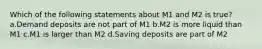 Which of the following statements about M1 and M2 is true? a.Demand deposits are not part of M1 b.M2 is more liquid than M1 c.M1 is larger than M2 d.Saving deposits are part of M2