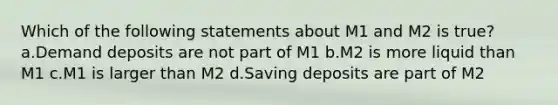 Which of the following statements about M1 and M2 is true? a.Demand deposits are not part of M1 b.M2 is more liquid than M1 c.M1 is larger than M2 d.Saving deposits are part of M2