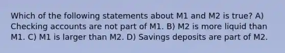 Which of the following statements about M1 and M2 is true? A) Checking accounts are not part of M1. B) M2 is more liquid than M1. C) M1 is larger than M2. D) Savings deposits are part of M2.