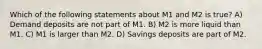 Which of the following statements about M1 and M2 is true? A) Demand deposits are not part of M1. B) M2 is more liquid than M1. C) M1 is larger than M2. D) Savings deposits are part of M2.