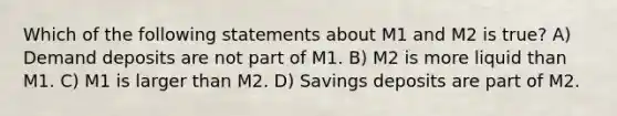 Which of the following statements about M1 and M2 is true? A) Demand deposits are not part of M1. B) M2 is more liquid than M1. C) M1 is larger than M2. D) Savings deposits are part of M2.