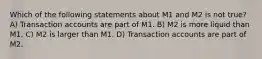 Which of the following statements about M1 and M2 is not true? A) Transaction accounts are part of M1. B) M2 is more liquid than M1. C) M2 is larger than M1. D) Transaction accounts are part of M2.