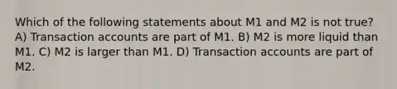 Which of the following statements about M1 and M2 is not true? A) Transaction accounts are part of M1. B) M2 is more liquid than M1. C) M2 is larger than M1. D) Transaction accounts are part of M2.