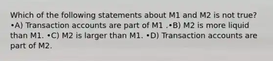 Which of the following statements about M1 and M2 is not true? •A) Transaction accounts are part of M1 .•B) M2 is more liquid than M1. •C) M2 is larger than M1. •D) Transaction accounts are part of M2.