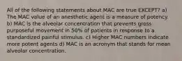 All of the following statements about MAC are true EXCEPT? a) The MAC value of an anesthetic agent is a measure of potency. b) MAC is the alveolar concentration that prevents gross purposeful movement in 50% of patients in response to a standardized painful stimulus. c) Higher MAC numbers indicate more potent agents d) MAC is an acronym that stands for mean alveolar concentration.