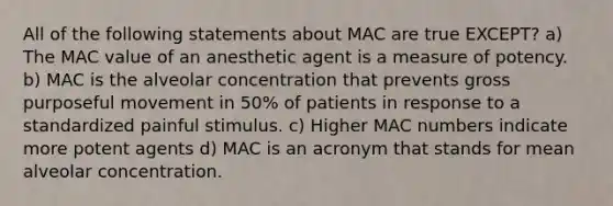 All of the following statements about MAC are true EXCEPT? a) The MAC value of an anesthetic agent is a measure of potency. b) MAC is the alveolar concentration that prevents gross purposeful movement in 50% of patients in response to a standardized painful stimulus. c) Higher MAC numbers indicate more potent agents d) MAC is an acronym that stands for mean alveolar concentration.