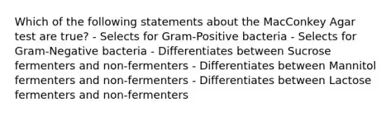 Which of the following statements about the MacConkey Agar test are true? - Selects for Gram-Positive bacteria - Selects for Gram-Negative bacteria - Differentiates between Sucrose fermenters and non-fermenters - Differentiates between Mannitol fermenters and non-fermenters - Differentiates between Lactose fermenters and non-fermenters