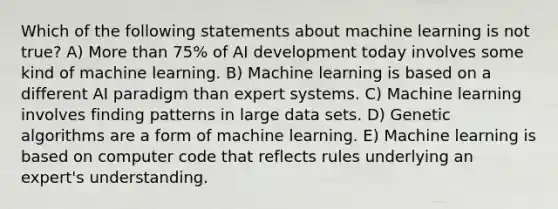 Which of the following statements about machine learning is not true? A) More than 75% of AI development today involves some kind of machine learning. B) Machine learning is based on a different AI paradigm than expert systems. C) Machine learning involves finding patterns in large data sets. D) Genetic algorithms are a form of machine learning. E) Machine learning is based on computer code that reflects rules underlying an expert's understanding.