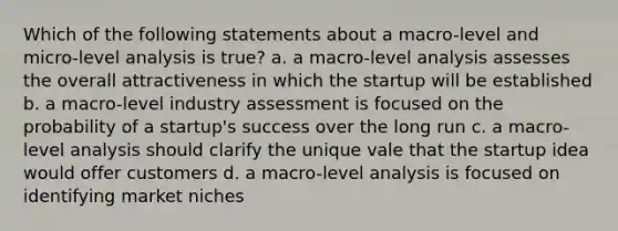 Which of the following statements about a macro-level and micro-level analysis is true? a. a macro-level analysis assesses the overall attractiveness in which the startup will be established b. a macro-level industry assessment is focused on the probability of a startup's success over the long run c. a macro-level analysis should clarify the unique vale that the startup idea would offer customers d. a macro-level analysis is focused on identifying market niches