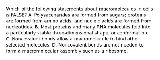 Which of the following statements about macromolecules in cells is FALSE? A. Polysaccharides are formed from sugars; proteins are formed from amino acids; and nucleic acids are formed from nucleotides. B. Most proteins and many RNA molecules fold into a particularly stable three-dimensional shape, or conformation. C. Noncovalent bonds allow a macromolecule to bind other selected molecules. D. Noncovalent bonds are not needed to form a macromolecular assembly such as a ribosome.