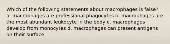 Which of the following statements about macrophages is false? a. macrophages are professional phagocytes b. macrophages are the most abundant leukocyte in the body c. macrophages develop from monocytes d. macrophages can present antigens on their surface