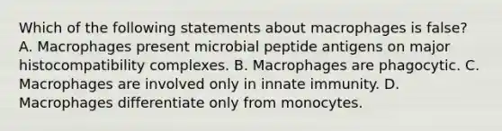 Which of the following statements about macrophages is false? A. Macrophages present microbial peptide antigens on <a href='https://www.questionai.com/knowledge/ku3e1cGn1J-major-histocompatibility-complex' class='anchor-knowledge'>major histocompatibility complex</a>es. B. Macrophages are phagocytic. C. Macrophages are involved only in innate immunity. D. Macrophages differentiate only from monocytes.