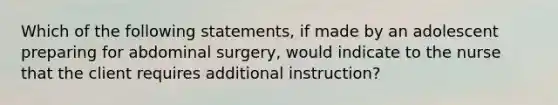 Which of the following statements, if made by an adolescent preparing for abdominal surgery, would indicate to the nurse that the client requires additional instruction?