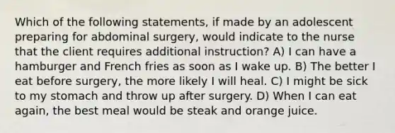 Which of the following statements, if made by an adolescent preparing for abdominal surgery, would indicate to the nurse that the client requires additional instruction? A) I can have a hamburger and French fries as soon as I wake up. B) The better I eat before surgery, the more likely I will heal. C) I might be sick to my stomach and throw up after surgery. D) When I can eat again, the best meal would be steak and orange juice.