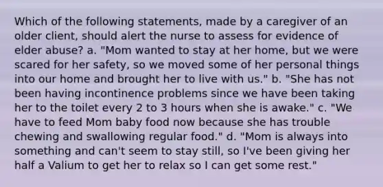 Which of the following statements, made by a caregiver of an older client, should alert the nurse to assess for evidence of elder abuse? a. "Mom wanted to stay at her home, but we were scared for her safety, so we moved some of her personal things into our home and brought her to live with us." b. "She has not been having incontinence problems since we have been taking her to the toilet every 2 to 3 hours when she is awake." c. "We have to feed Mom baby food now because she has trouble chewing and swallowing regular food." d. "Mom is always into something and can't seem to stay still, so I've been giving her half a Valium to get her to relax so I can get some rest."