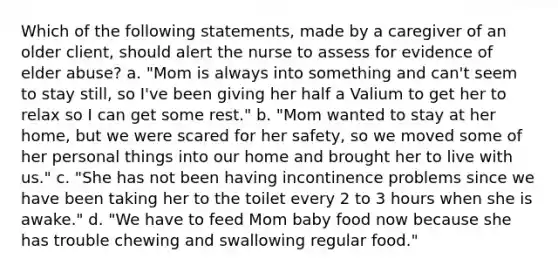 Which of the following statements, made by a caregiver of an older client, should alert the nurse to assess for evidence of elder abuse? a. "Mom is always into something and can't seem to stay still, so I've been giving her half a Valium to get her to relax so I can get some rest." b. "Mom wanted to stay at her home, but we were scared for her safety, so we moved some of her personal things into our home and brought her to live with us." c. "She has not been having incontinence problems since we have been taking her to the toilet every 2 to 3 hours when she is awake." d. "We have to feed Mom baby food now because she has trouble chewing and swallowing regular food."