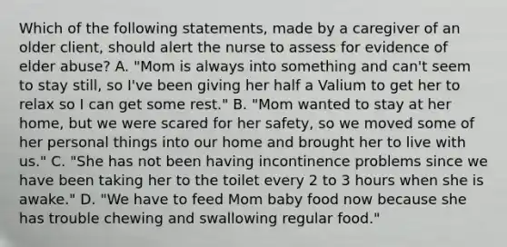 Which of the following statements, made by a caregiver of an older client, should alert the nurse to assess for evidence of elder abuse? A. "Mom is always into something and can't seem to stay still, so I've been giving her half a Valium to get her to relax so I can get some rest." B. "Mom wanted to stay at her home, but we were scared for her safety, so we moved some of her personal things into our home and brought her to live with us." C. "She has not been having incontinence problems since we have been taking her to the toilet every 2 to 3 hours when she is awake." D. "We have to feed Mom baby food now because she has trouble chewing and swallowing regular food."