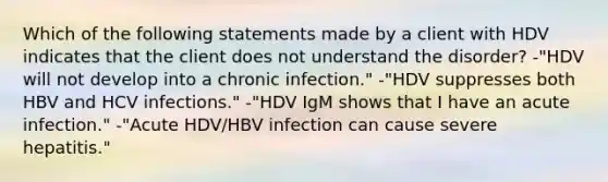 Which of the following statements made by a client with HDV indicates that the client does not understand the disorder? -"HDV will not develop into a chronic infection." -"HDV suppresses both HBV and HCV infections." -"HDV IgM shows that I have an acute infection." -"Acute HDV/HBV infection can cause severe hepatitis."