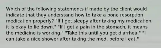 Which of the following statements if made by the client would indicate that they understand how to take a bone resorption medication properly? "If I get sleepy after taking my medication, it is okay to lie down." "If I get a pain in the stomach, it means the medicine is working." "Take this until you get diarrhea." "I can take a nice shower after taking the med, before I eat."