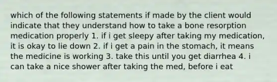 which of the following statements if made by the client would indicate that they understand how to take a bone resorption medication properly 1. if i get sleepy after taking my medication, it is okay to lie down 2. if i get a pain in the stomach, it means the medicine is working 3. take this until you get diarrhea 4. i can take a nice shower after taking the med, before i eat